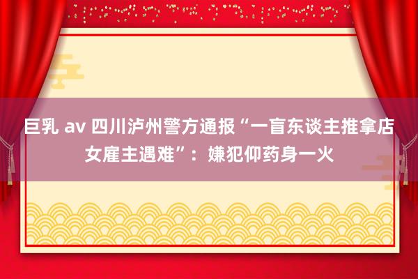 巨乳 av 四川泸州警方通报“一盲东谈主推拿店女雇主遇难”：嫌犯仰药身一火