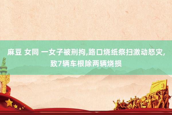 麻豆 女同 一女子被刑拘，路口烧纸祭扫激动怒灾，致7辆车根除两辆烧损