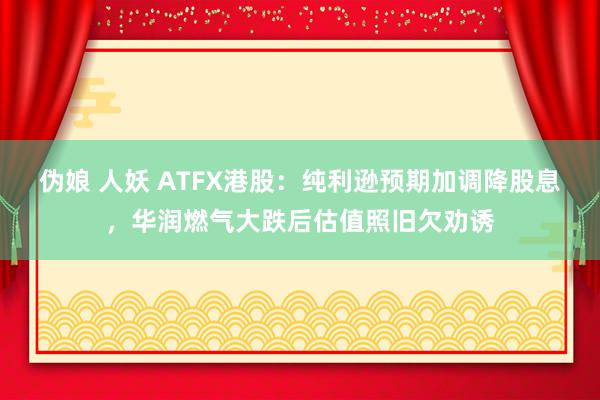 伪娘 人妖 ATFX港股：纯利逊预期加调降股息，华润燃气大跌后估值照旧欠劝诱