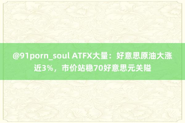 @91porn_soul ATFX大量：好意思原油大涨近3%，市价站稳70好意思元关隘