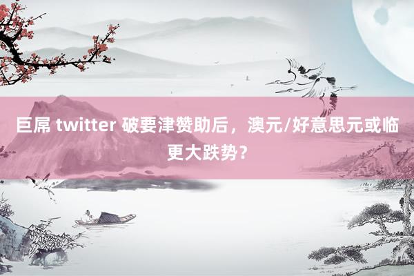 巨屌 twitter 破要津赞助后，澳元/好意思元或临更大跌势？