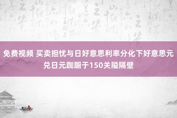 免费视频 买卖担忧与日好意思利率分化下好意思元兑日元踟蹰于150关隘隔壁