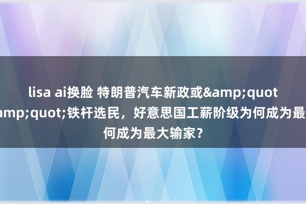 lisa ai换脸 特朗普汽车新政或&quot;反噬&quot;铁杆选民，好意思国工薪阶级为何成为最大输家？