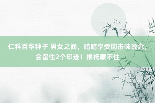 仁科百华种子 男女之间，暗暗享受回击味说念，会留住2个印迹！根柢藏不住