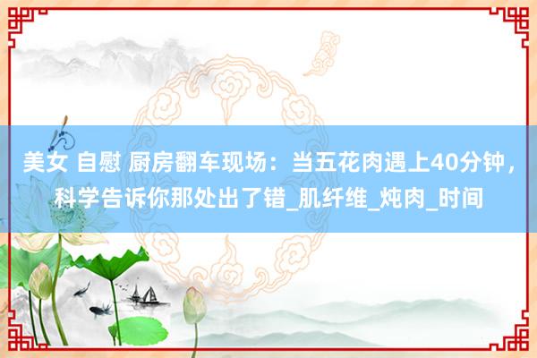 美女 自慰 厨房翻车现场：当五花肉遇上40分钟，科学告诉你那处出了错_肌纤维_炖肉_时间