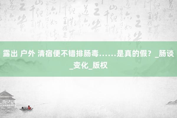 露出 户外 清宿便不错排肠毒……是真的假？_肠谈_变化_版权