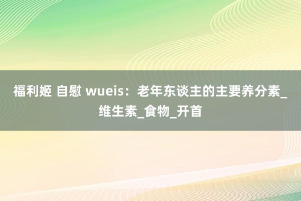 福利姬 自慰 wueis：老年东谈主的主要养分素_维生素_食物_开首