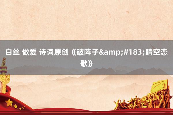 白丝 做爱 诗词原创《破阵子&#183;晴空恋歌》