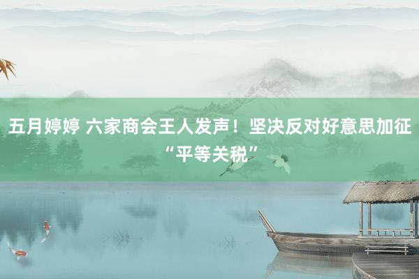 五月婷婷 六家商会王人发声！坚决反对好意思加征“平等关税”