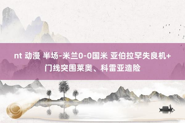 nt 动漫 半场-米兰0-0国米 亚伯拉罕失良机+门线突围莱奥、科雷亚造险