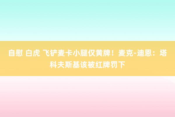 自慰 白虎 飞铲麦卡小腿仅黄牌！麦克-迪恩：塔科夫斯基该被红牌罚下