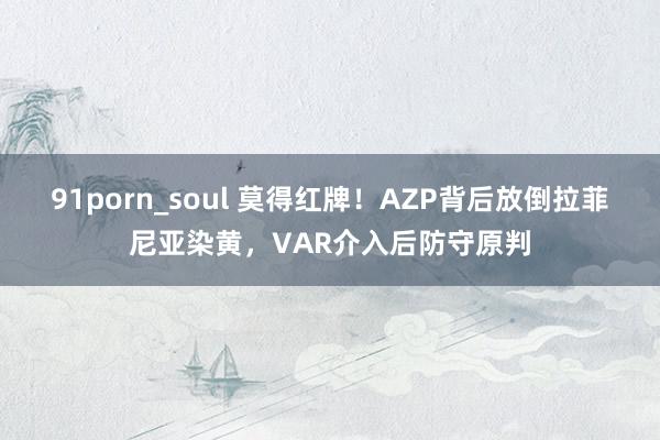 91porn_soul 莫得红牌！AZP背后放倒拉菲尼亚染黄，VAR介入后防守原判