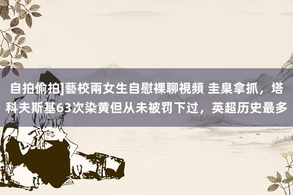自拍偷拍]藝校兩女生自慰裸聊視頻 圭臬拿抓，塔科夫斯基63次染黄但从未被罚下过，英超历史最多
