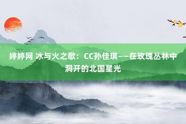 婷婷网 冰与火之歌：CC孙佳琪——在玫瑰丛林中洞开的北国星光