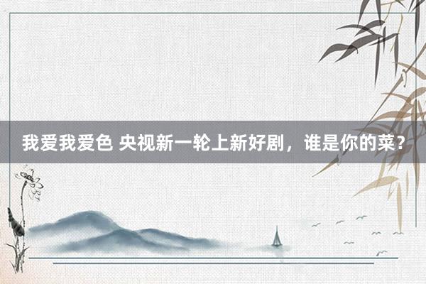 我爱我爱色 央视新一轮上新好剧，谁是你的菜？