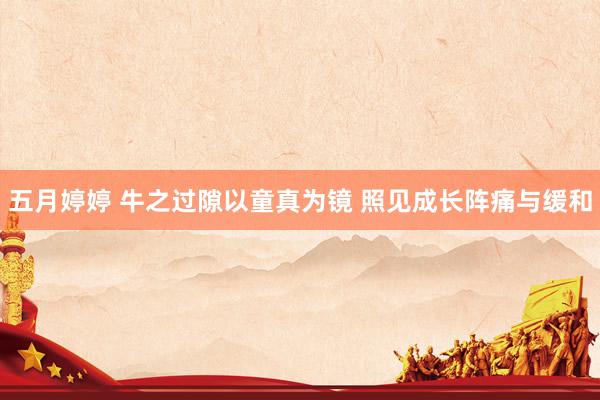 五月婷婷 牛之过隙以童真为镜 照见成长阵痛与缓和
