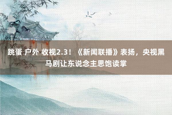跳蛋 户外 收视2.3！《新闻联播》表扬，央视黑马剧让东说念主思饱读掌