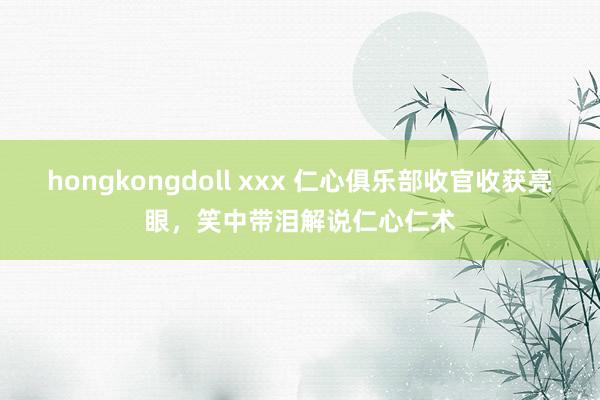 hongkongdoll xxx 仁心俱乐部收官收获亮眼，笑中带泪解说仁心仁术