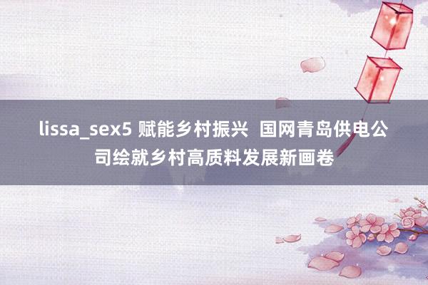 lissa_sex5 赋能乡村振兴  国网青岛供电公司绘就乡村高质料发展新画卷