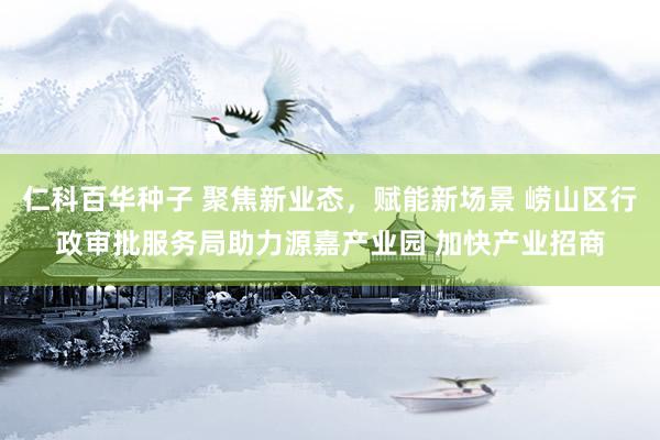 仁科百华种子 聚焦新业态，赋能新场景 崂山区行政审批服务局助力源嘉产业园 加快产业招商