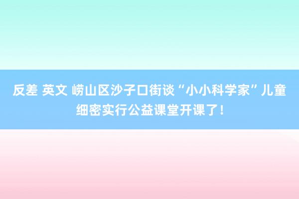 反差 英文 崂山区沙子口街谈“小小科学家”儿童细密实行公益课堂开课了！