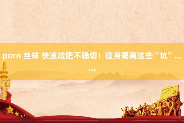 porn 丝袜 快速减肥不确切！瘦身隔离这些“坑”......