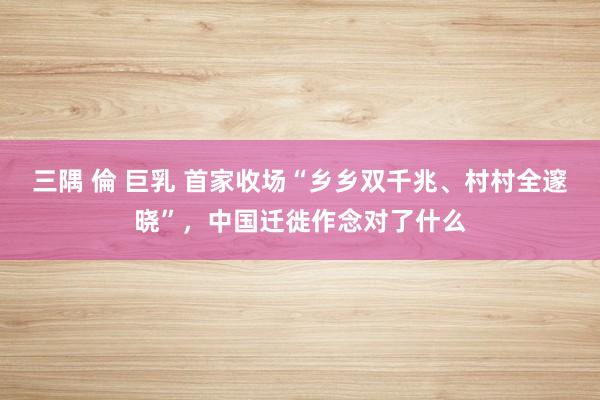 三隅 倫 巨乳 首家收场“乡乡双千兆、村村全邃晓”，中国迁徙作念对了什么