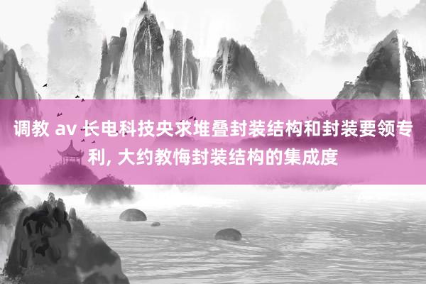 调教 av 长电科技央求堆叠封装结构和封装要领专利， 大约教悔封装结构的集成度