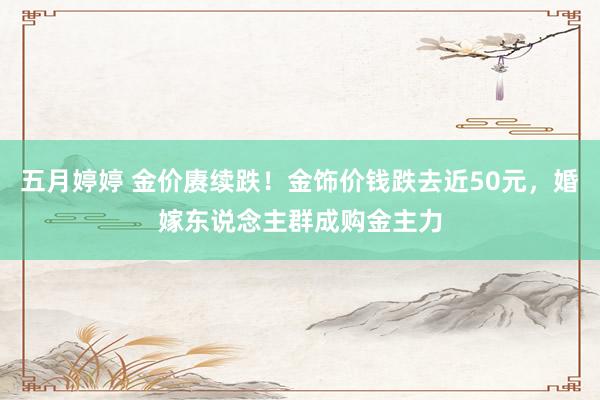 五月婷婷 金价赓续跌！金饰价钱跌去近50元，婚嫁东说念主群成购金主力