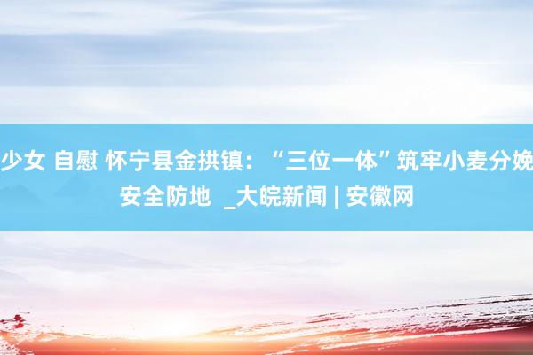 少女 自慰 怀宁县金拱镇：“三位一体”筑牢小麦分娩安全防地  _大皖新闻 | 安徽网