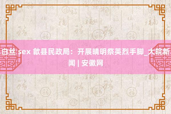 白丝 sex 歙县民政局：开展晴明祭英烈手脚_大皖新闻 | 安徽网
