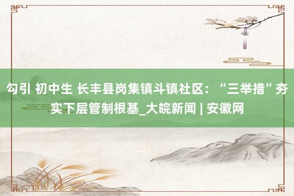 勾引 初中生 长丰县岗集镇斗镇社区：“三举措”夯实下层管制根基_大皖新闻 | 安徽网