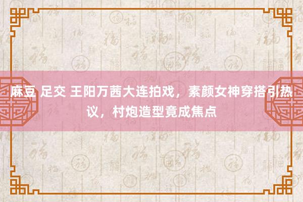 麻豆 足交 王阳万茜大连拍戏，素颜女神穿搭引热议，村炮造型竟成焦点