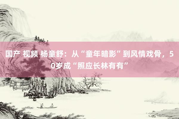 国产 视频 杨童舒：从“童年暗影”到风情戏骨，50岁成“照应长林有有”