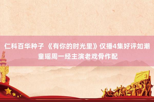 仁科百华种子 《有你的时光里》仅播4集好评如潮 童瑶周一经主演老戏骨作配