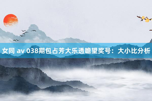 女同 av 038期包占芳大乐透瞻望奖号：大小比分析