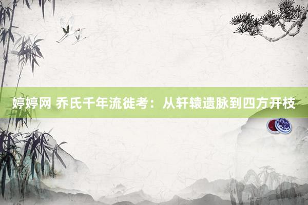 婷婷网 乔氏千年流徙考：从轩辕遗脉到四方开枝