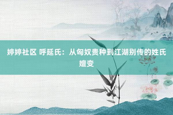 婷婷社区 呼延氏：从匈奴贵种到江湖别传的姓氏嬗变