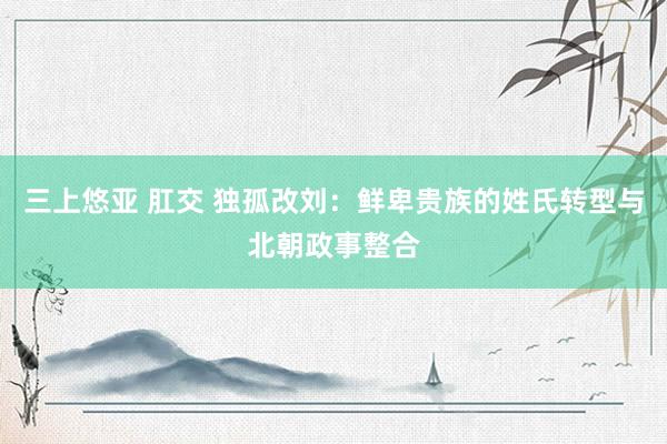 三上悠亚 肛交 独孤改刘：鲜卑贵族的姓氏转型与北朝政事整合