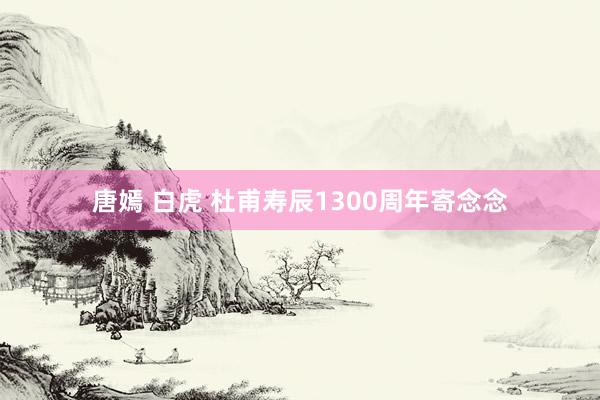 唐嫣 白虎 杜甫寿辰1300周年寄念念
