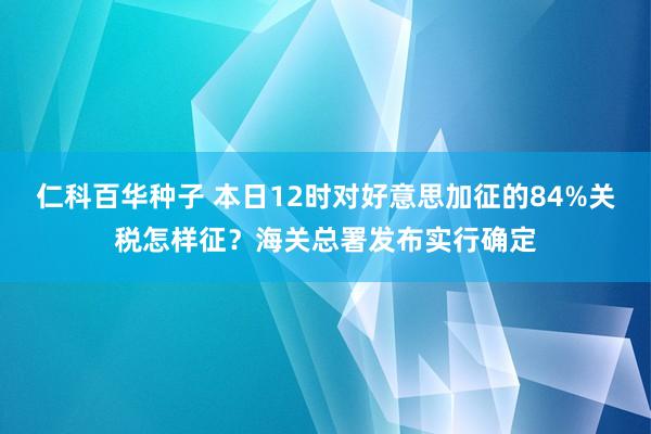 仁科百华种子 本日12时对好意思加征的84%关税怎样征？海关总署发布实行确定