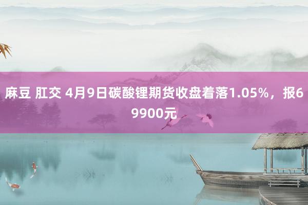麻豆 肛交 4月9日碳酸锂期货收盘着落1.05%，报69900元