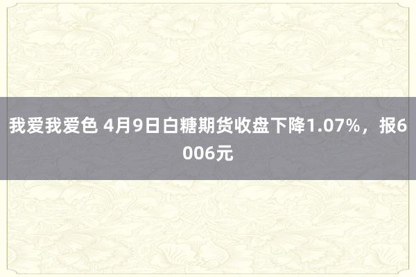 我爱我爱色 4月9日白糖期货收盘下降1.07%，报6006元