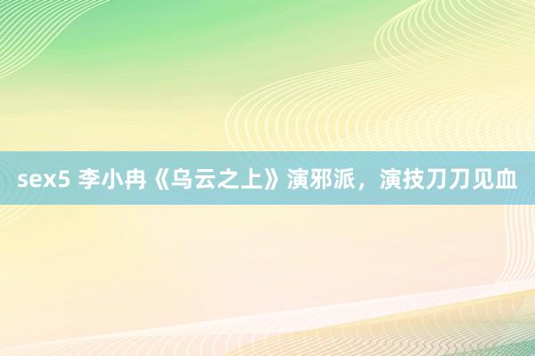 sex5 李小冉《乌云之上》演邪派，演技刀刀见血