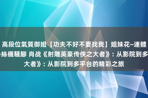 高段位氣質御姐【功夫不好不要找我】姐妹花~連體絲襪~大奶晃動~絲襪騷腳 肖战《射雕英豪传侠之大者》: 从影院到多平台的精彩之旅