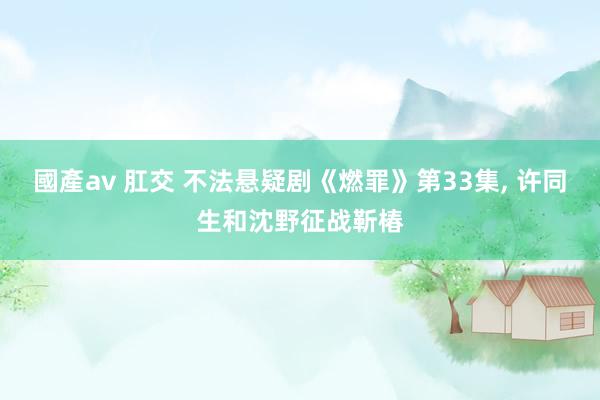 國產av 肛交 不法悬疑剧《燃罪》第33集， 许同生和沈野征战靳椿