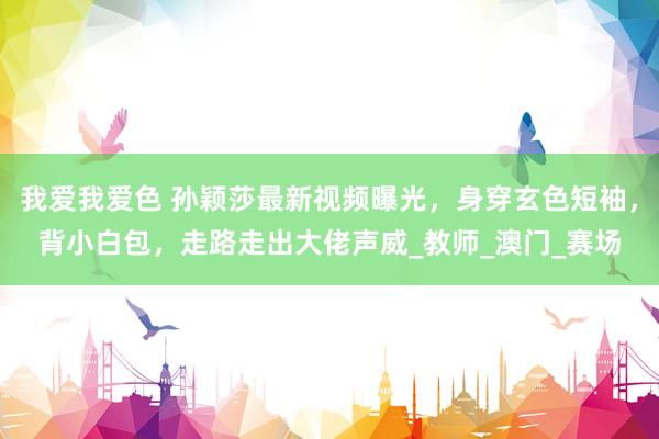 我爱我爱色 孙颖莎最新视频曝光，身穿玄色短袖，背小白包，走路走出大佬声威_教师_澳门_赛场