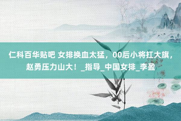仁科百华贴吧 女排换血太猛，00后小将扛大旗，赵勇压力山大！_指导_中国女排_李盈