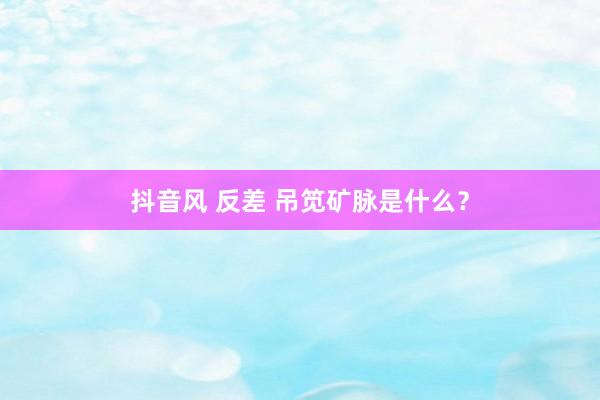 抖音风 反差 吊笕矿脉是什么？