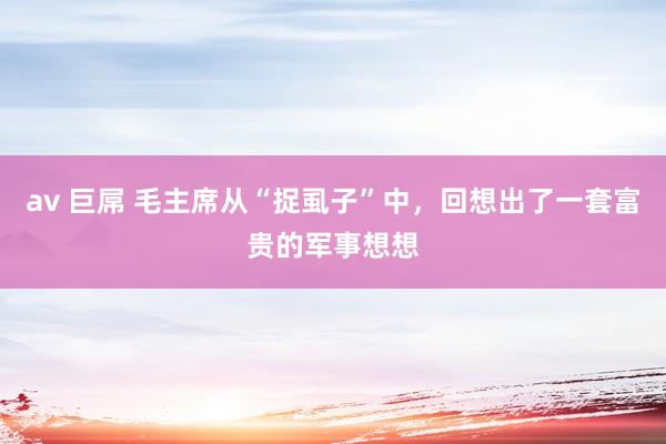 av 巨屌 毛主席从“捉虱子”中，回想出了一套富贵的军事想想
